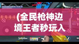 (全民枪神边境王者秒玩入口) 全民枪神：如何在战场上运用策略和技巧，提升生存率和取胜几率的完全攻略！