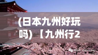 (日本九州好玩吗) 【九州行2探秘】揭秘日本九州风光：在泉州市感受古术与现代的融合